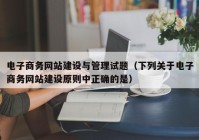 电子商务网站建设与管理试题（下列关于电子商务网站建设原则中正确的是）