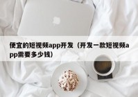 便宜的短视频app开发（开发一款短视频app需要多少钱）